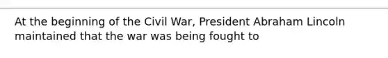 At the beginning of the Civil War, President Abraham Lincoln maintained that the war was being fought to