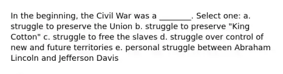 In the beginning, the Civil War was a ________. Select one: a. struggle to preserve the Union b. struggle to preserve "King Cotton" c. struggle to free the slaves d. struggle over control of new and future territories e. personal struggle between Abraham Lincoln and Jefferson Davis