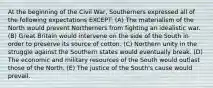 At the beginning of the Civil War, Southerners expressed all of the following expectations EXCEPT: (A) The materialism of the North would prevent Northerners from fighting an idealistic war. (B) Great Britain would intervene on the side of the South in order to preserve its source of cotton. (C) Northern unity in the struggle against the Southern states would eventually break. (D) The economic and military resources of the South would outlast those of the North. (E) The justice of the South's cause would prevail.