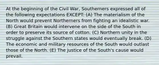 At the beginning of the Civil War, Southerners expressed all of the following expectations EXCEPT: (A) The materialism of the North would prevent Northerners from fighting an idealistic war. (B) Great Britain would intervene on the side of the South in order to preserve its source of cotton. (C) Northern unity in the struggle against the Southern states would eventually break. (D) The economic and military resources of the South would outlast those of the North. (E) The justice of the South's cause would prevail.