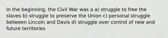 In the beginning, the Civil War was a a) struggle to free the slaves b) struggle to preserve the Union c) personal struggle between Lincoln and Davis d) struggle over control of new and future territories