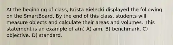 At the beginning of class, Krista Bielecki displayed the following on the SmartBoard, By the end of this class, students will measure objects and calculate their areas and volumes. This statement is an example of a(n) A) aim. B) benchmark. C) objective. D) standard.