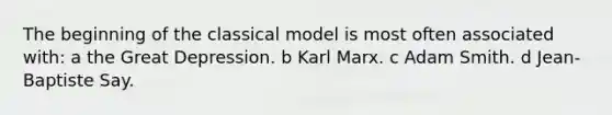 The beginning of the classical model is most often associated with: a the Great Depression. b Karl Marx. c Adam Smith. d Jean-Baptiste Say.