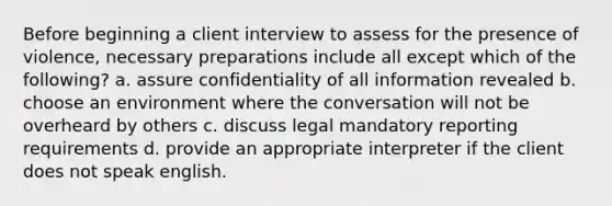 Before beginning a client interview to assess for the presence of violence, necessary preparations include all except which of the following? a. assure confidentiality of all information revealed b. choose an environment where the conversation will not be overheard by others c. discuss legal mandatory reporting requirements d. provide an appropriate interpreter if the client does not speak english.