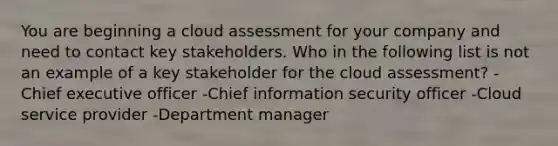 You are beginning a cloud assessment for your company and need to contact key stakeholders. Who in the following list is not an example of a key stakeholder for the cloud assessment? -Chief executive officer -Chief information security officer -Cloud service provider -Department manager