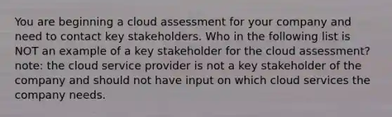 You are beginning a cloud assessment for your company and need to contact key stakeholders. Who in the following list is NOT an example of a key stakeholder for the cloud assessment? note: the cloud service provider is not a key stakeholder of the company and should not have input on which cloud services the company needs.