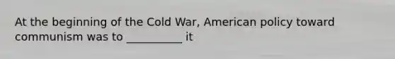 At the beginning of the Cold War, American policy toward communism was to __________ it