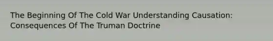 The Beginning Of The Cold War Understanding Causation: Consequences Of The Truman Doctrine