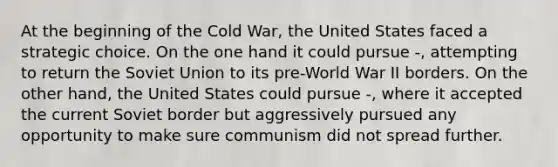 At the beginning of the Cold War, the United States faced a strategic choice. On the one hand it could pursue -, attempting to return the Soviet Union to its pre-World War II borders. On the other hand, the United States could pursue -, where it accepted the current Soviet border but aggressively pursued any opportunity to make sure communism did not spread further.