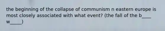 the beginning of the collapse of communism n eastern europe is most closely associated with what event? (the fall of the b____ w_____)