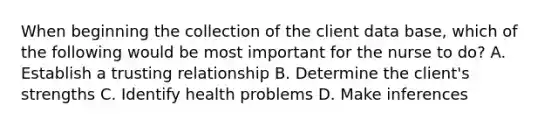 When beginning the collection of the client data base, which of the following would be most important for the nurse to do? A. Establish a trusting relationship B. Determine the client's strengths C. Identify health problems D. Make inferences