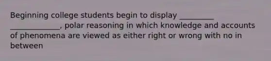 Beginning college students begin to display _________ _____________, polar reasoning in which knowledge and accounts of phenomena are viewed as either right or wrong with no in between