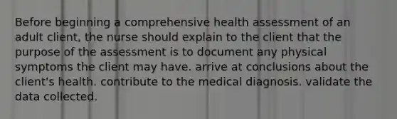 Before beginning a comprehensive health assessment of an adult client, the nurse should explain to the client that the purpose of the assessment is to document any physical symptoms the client may have. arrive at conclusions about the client's health. contribute to the medical diagnosis. validate the data collected.