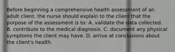 Before beginning a comprehensive health assessment of an adult client, the nurse should explain to the client that the purpose of the assessment is to: A. validate the data collected. B. contribute to the medical diagnosis. C. document any physical symptoms the client may have. D. arrive at conclusions about the client's health.