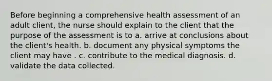 Before beginning a comprehensive health assessment of an adult client, the nurse should explain to the client that the purpose of the assessment is to a. arrive at conclusions about the client's health. b. document any physical symptoms the client may have . c. contribute to the medical diagnosis. d. validate the data collected.