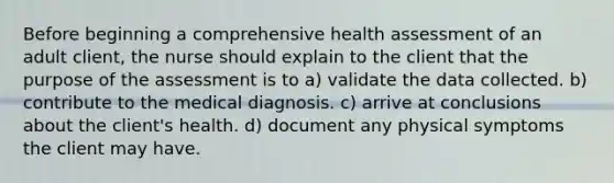 Before beginning a comprehensive health assessment of an adult client, the nurse should explain to the client that the purpose of the assessment is to a) validate the data collected. b) contribute to the medical diagnosis. c) arrive at conclusions about the client's health. d) document any physical symptoms the client may have.