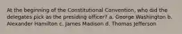 At the beginning of the Constitutional Convention, who did the delegates pick as the presiding officer? a. George Washington b. Alexander Hamilton c. James Madison d. Thomas Jefferson