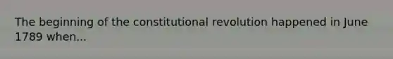 The beginning of the constitutional revolution happened in June 1789 when...