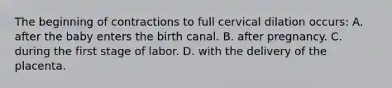 The beginning of contractions to full cervical dilation​ occurs: A. after the baby enters the birth canal. B. after pregnancy. C. during the first stage of labor. D. with the delivery of the placenta.