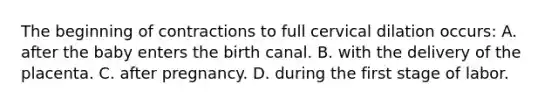 The beginning of contractions to full cervical dilation​ occurs: A. after the baby enters the birth canal. B. with the delivery of the placenta. C. after pregnancy. D. during the first stage of labor.