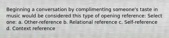 Beginning a conversation by complimenting someone's taste in music would be considered this type of opening reference: Select one: a. Other-reference b. Relational reference c. Self-reference d. Context reference