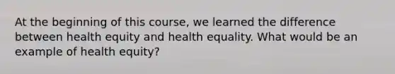 At the beginning of this course, we learned the difference between health equity and health equality. What would be an example of health equity?