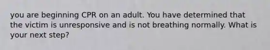 you are beginning CPR on an adult. You have determined that the victim is unresponsive and is not breathing normally. What is your next step?