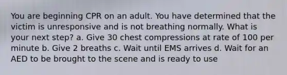 You are beginning CPR on an adult. You have determined that the victim is unresponsive and is not breathing normally. What is your next step? a. Give 30 chest compressions at rate of 100 per minute b. Give 2 breaths c. Wait until EMS arrives d. Wait for an AED to be brought to the scene and is ready to use