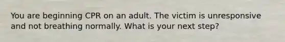 You are beginning CPR on an adult. The victim is unresponsive and not breathing normally. What is your next step?