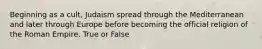 Beginning as a cult, Judaism spread through the Mediterranean and later through Europe before becoming the official religion of the Roman Empire. True or False