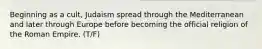 Beginning as a cult, Judaism spread through the Mediterranean and later through Europe before becoming the official religion of the Roman Empire. (T/F)