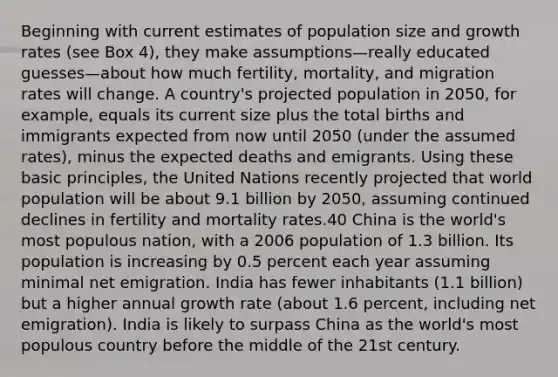 Beginning with current estimates of population size and growth rates (see Box 4), they make assumptions—really educated guesses—about how much fertility, mortality, and migration rates will change. A country's projected population in 2050, for example, equals its current size plus the total births and immigrants expected from now until 2050 (under the assumed rates), minus the expected deaths and emigrants. Using these basic principles, the United Nations recently projected that world population will be about 9.1 billion by 2050, assuming continued declines in fertility and mortality rates.40 China is the world's most populous nation, with a 2006 population of 1.3 billion. Its population is increasing by 0.5 percent each year assuming minimal net emigration. India has fewer inhabitants (1.1 billion) but a higher annual growth rate (about 1.6 percent, including net emigration). India is likely to surpass China as the world's most populous country before the middle of the 21st century.