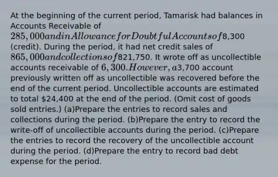 At the beginning of the current period, Tamarisk had balances in Accounts Receivable of 285,000 and in Allowance for Doubtful Accounts of8,300 (credit). During the period, it had net credit sales of 865,000 and collections of821,750. It wrote off as uncollectible accounts receivable of 6,300. However, a3,700 account previously written off as uncollectible was recovered before the end of the current period. Uncollectible accounts are estimated to total 24,400 at the end of the period. (Omit cost of goods sold entries.) (a)Prepare the entries to record sales and collections during the period. (b)Prepare the entry to record the write-off of uncollectible accounts during the period. (c)Prepare the entries to record the recovery of the uncollectible account during the period. (d)Prepare the entry to record bad debt expense for the period.