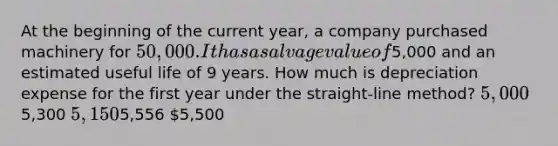 At the beginning of the current year, a company purchased machinery for 50,000. It has a salvage value of5,000 and an estimated useful life of 9 years. How much is depreciation expense for the first year under the straight-line method? 5,0005,300 5,1505,556 5,500