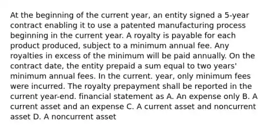 At the beginning of the current year, an entity signed a 5-year contract enabling it to use a patented manufacturing process beginning in the current year. A royalty is payable for each product produced, subject to a minimum annual fee. Any royalties in excess of the minimum will be paid annually. On the contract date, the entity prepaid a sum equal to two years' minimum annual fees. In the current. year, only minimum fees were incurred. The royalty prepayment shall be reported in the current year-end. financial statement as A. An expense only B. A current asset and an expense C. A current asset and noncurrent asset D. A noncurrent asset