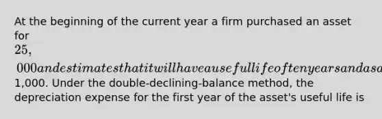 At the beginning of the current year a firm purchased an asset for 25,000 and estimates that it will have a useful life of ten years and a salvage value of1,000. Under the double-declining-balance method, the depreciation expense for the first year of the asset's useful life is