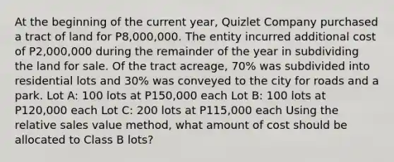 At the beginning of the current year, Quizlet Company purchased a tract of land for P8,000,000. The entity incurred additional cost of P2,000,000 during the remainder of the year in subdividing the land for sale. Of the tract acreage, 70% was subdivided into residential lots and 30% was conveyed to the city for roads and a park. Lot A: 100 lots at P150,000 each Lot B: 100 lots at P120,000 each Lot C: 200 lots at P115,000 each Using the relative sales value method, what amount of cost should be allocated to Class B lots?