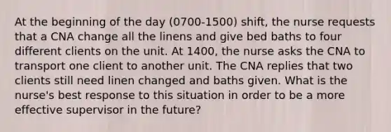 At the beginning of the day (0700-1500) shift, the nurse requests that a CNA change all the linens and give bed baths to four different clients on the unit. At 1400, the nurse asks the CNA to transport one client to another unit. The CNA replies that two clients still need linen changed and baths given. What is the nurse's best response to this situation in order to be a more effective supervisor in the future?