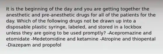 It is the beginning of the day and you are getting together the anesthetic and pre-anesthetic drugs for all of the patients for the day. Which of the following drugs not be drawn up into a disposable plastic syringe, labeled, and stored in a lockbox unless they are going to be used promptly? -Acepromazine and etomidate -Medetomidine and ketamine -Atropine and thiopental -Diazepam and propofol