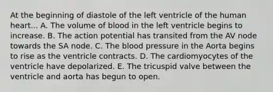 At the beginning of diastole of the left ventricle of the human heart... A. The volume of blood in the left ventricle begins to increase. B. The action potential has transited from the AV node towards the SA node. C. The blood pressure in the Aorta begins to rise as the ventricle contracts. D. The cardiomyocytes of the ventricle have depolarized. E. The tricuspid valve between the ventricle and aorta has begun to open.