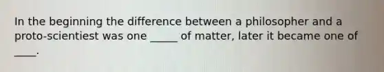 In the beginning the difference between a philosopher and a proto-scientiest was one _____ of matter, later it became one of ____.