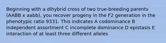 Beginning with a dihybrid cross of two true-breeding parents (AABB x aabb), you recover progeny in the F2 generation in the phenotypic ratio 9331. This indicates A codominance B independent assortment C incomplete dominance D epistasis E interaction of at least three different alleles