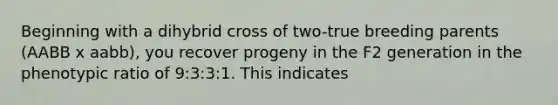 Beginning with a dihybrid cross of two-true breeding parents (AABB x aabb), you recover progeny in the F2 generation in the phenotypic ratio of 9:3:3:1. This indicates