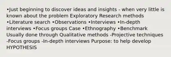 •Just beginning to discover ideas and insights - when very little is known about the problem Exploratory Research methods •Literature search •Observations •Interviews •In-depth interviews •Focus groups Case •Ethnography •Benchmark Usually done through Qualitative methods -Projective techniques -Focus groups -In-depth interviews Purpose: to help develop HYPOTHESIS