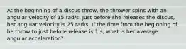 At the beginning of a discus throw, the thrower spins with an angular velocity of 15 rad/s. Just before she releases the discus, her angular velocity is 25 rad/s. If the time from the beginning of he throw to just before release is 1 s, what is her average angular acceleration?