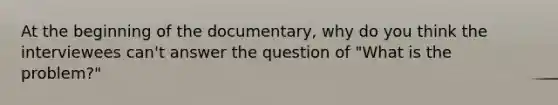 At the beginning of the documentary, why do you think the interviewees can't answer the question of "What is the problem?"