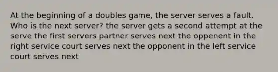 At the beginning of a doubles game, the server serves a fault. Who is the next server? the server gets a second attempt at the serve the first servers partner serves next the oppenent in the right service court serves next the opponent in the left service court serves next