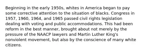 Beginning in the early 1950s, whites in America began to pay some corrective attention to the situation of blacks. Congress in 1957, 1960, 1964, and 1965 passed civil rights legislation dealing with voting and public accommodations. This had been reform in the best manner, brought about not merely by the pressure of the NAACP lawyers and Martin Luther King's nonviolent movement, but also by the conscience of many white citizens.