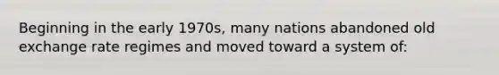 Beginning in the early 1970s, many nations abandoned old exchange rate regimes and moved toward a system of: