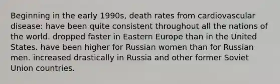 Beginning in the early 1990s, death rates from cardiovascular disease: have been quite consistent throughout all the nations of the world. dropped faster in Eastern Europe than in the United States. have been higher for Russian women than for Russian men. increased drastically in Russia and other former Soviet Union countries.